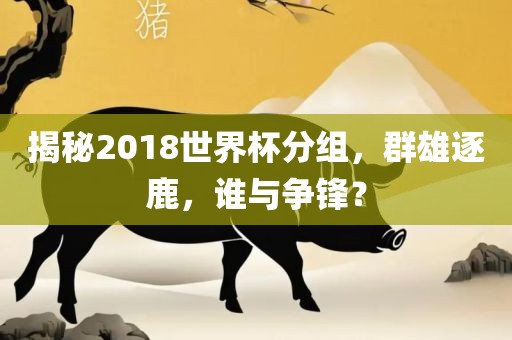揭秘2018世界杯分组，群雄逐鹿，谁与争锋？眉山市正发家政服务有限公司