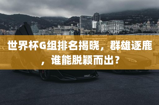 世界杯G组排名揭晓，群雄逐鹿，谁能脱颖而出？