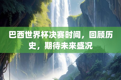 巴西世界杯决赛时间，回顾历史，期待未来盛况