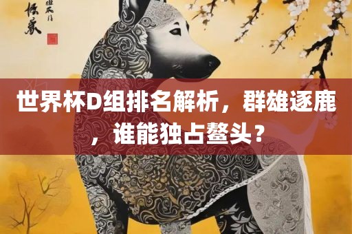 世界杯D组排名解析，群雄逐鹿，谁能独占鳌头？