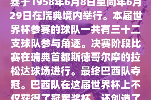 1. 比赛时间，1958年瑞典世界杯是第6届世界杯足球赛事。比赛于1958年6月8日至同年6月29日在瑞典境内举行。本届世界杯参赛的球队一共有三十二支球队参与角逐。决赛阶段比赛在瑞典首都斯德哥尔摩的拉松达球场进行。最终巴西队夺冠。巴西队在这届世界杯上不仅获得了冠军奖杯，还创造了著名的桑巴军团，为后来的足球历史留下了深刻的印记。