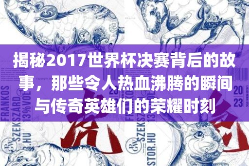 揭秘2017世界杯决赛背后的故事，那些令人热血沸腾的瞬间与传奇英雄们的荣耀时刻