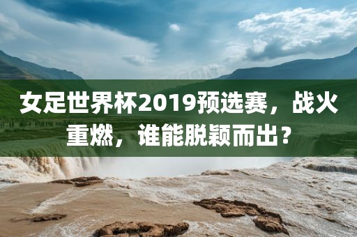 女足世界杯2019预选赛，战火重燃，谁能脱颖而出？