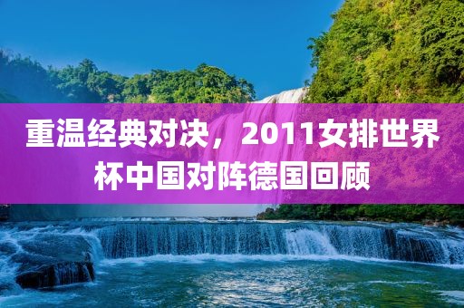 重温经典对决，2011女排世界杯中国对阵德国回顾
