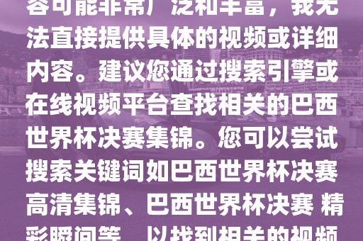 由于巴西世界杯决赛集锦的内容可能非常广泛和丰富，我无法直接提供具体的视频或详细内容。建议您通过搜索引擎或在线视频平台查找相关的巴西世界杯决赛集锦。您可以尝试搜索关键词如巴西世界杯决赛 高清集锦、巴西世界杯决赛 精彩瞬间等，以找到相关的视频和报道。