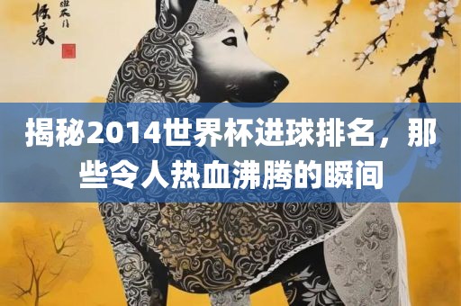 揭秘2014世界杯进球排名，那些令人热血沸腾的瞬间