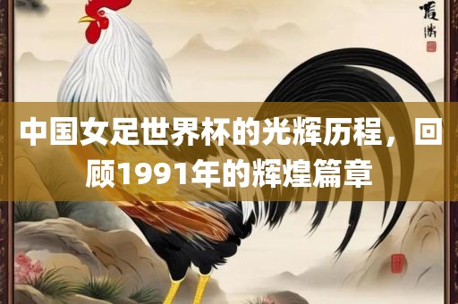 中国女足世界杯的光辉历程，回顾1991年的辉煌篇章