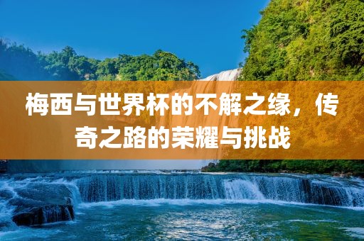 梅西与世界杯的不解之缘，传奇之路的荣耀与挑战