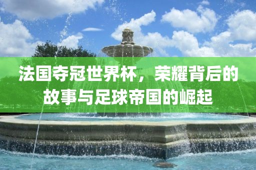法国夺冠世界杯，荣耀背后的故事与足球帝国的崛起眉山市正发家政服务有限公司