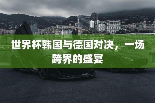 世界杯韩国与德眉山市正发家政服务有限公司国对决，一场跨界的盛宴