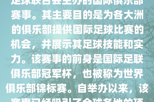 国际足联俱乐部世界杯（FIFA Club World Cup，简称，俱乐部世界杯），是一项由国际足球联合会主办的国际俱乐部赛事。其主要目的是为各大洲的俱乐部提供国际足球比赛的机会，并展示其足球技能和实力。该赛事的前身是国际足联俱乐部冠军杯，也被称为世界俱乐部锦标赛。自举办以来，该赛事已经吸引了全球各地的顶级俱乐部参与。这项赛事的冠军被视为全球俱乐部足球的最高荣誉之一。