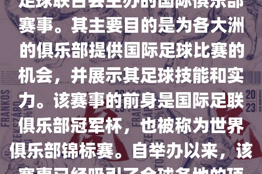 国际足联俱乐部世界杯（FIFA Club World Cup，简称，俱乐部世界杯），是一项由国际足球联合会主办的国际俱乐部赛事。其主要目的是为各大洲的俱乐部提供国际足球比赛的机会，并展示其足球技能和实力。该赛事的前身是国际足联俱乐部冠军杯，也被称为世界俱乐部锦标赛。自举办以来，该赛事已经吸引了全球各地的顶级俱乐部参与。这项赛事的冠军被视为全球俱乐部足球的最高荣誉之一。