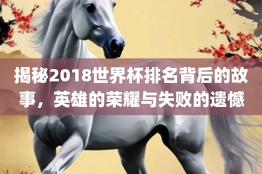 揭秘2018世界杯排名背后的故事，英雄的荣耀与失败的遗憾
