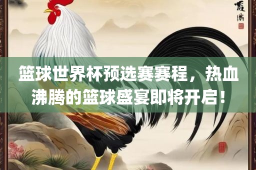篮球世界杯预选赛赛程，热血沸腾的篮球盛宴即将开启！