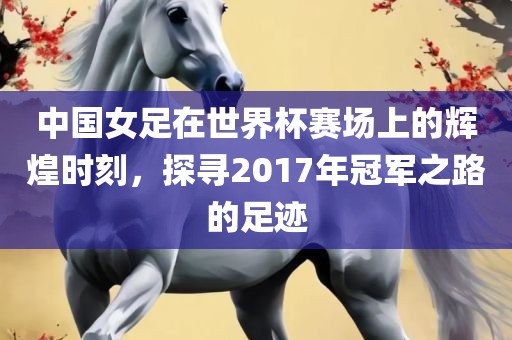 中国女足在世界杯赛场上的辉煌时刻，探寻2017年冠军之路的足迹