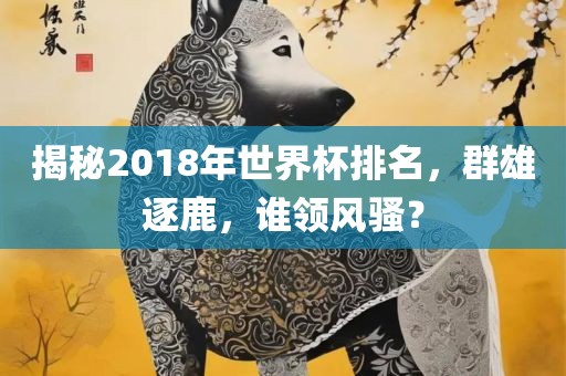 揭秘2018年世界杯排名，群雄逐鹿，谁领风骚？