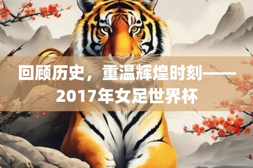 回顾历史，重温辉煌时刻——2017年女足世界杯