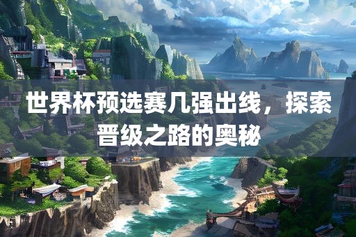 世界杯预选赛几强出线，探索晋级之路的奥秘