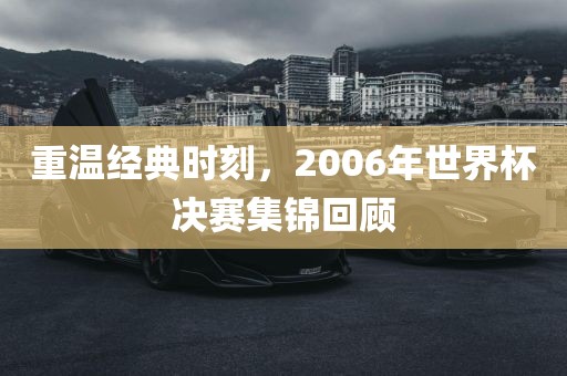 重温经典时刻，2006年世界杯决赛集锦回顾