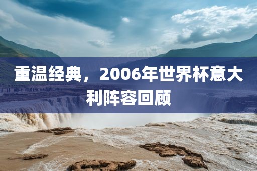 重温经典，2006年世界杯意大利阵容回顾眉山市正发家政服务有限公司