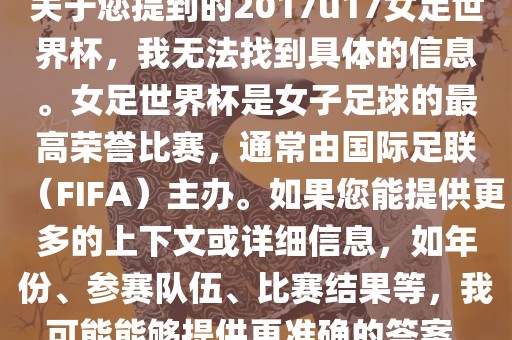 关于您提到的2017u17女足世界杯，我无法找到具体的信息。女足世界杯是女子足球的最高荣誉比赛，通常由国际足联（FIFA）主办。如果您能提供更多的上下文或详细信息，如年份、参赛队伍、比赛结果等，我可能能够提供更准确的答案。