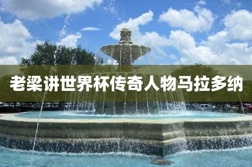 老梁讲世界杯传奇人物马拉多纳
