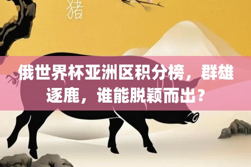 俄世界杯亚洲区积分榜，群雄逐鹿，谁能脱颖而出？