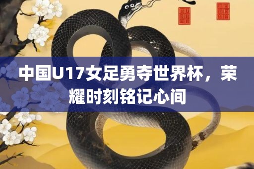 中国U17女足勇夺世界杯，荣耀时刻铭记心间