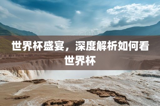 世界杯盛宴，深度解析如何看世界杯