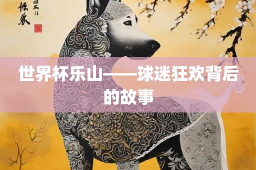 世界杯乐山——球迷狂欢背后的故事眉山市正发家政服务有限公司