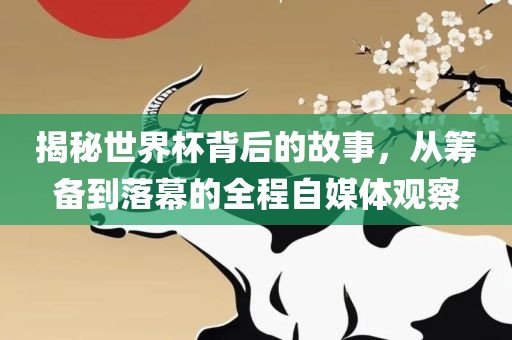 揭秘世界杯背后的故事，从筹备到落幕的全程自媒体观察