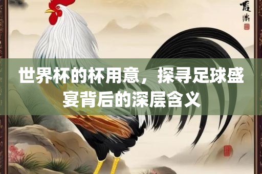 世界杯的杯用意，探寻足球盛宴背后的深层含义