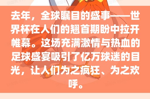 去年，全球瞩目的盛事——世界杯在人们的翘首期盼中拉开帷幕。这场充满激情与热血的足球盛宴吸引了亿万球迷的目光，让人们为之疯狂、为之欢呼。