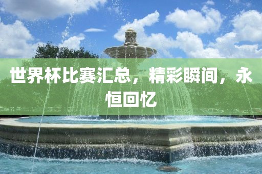 世界杯比赛汇总，精彩瞬间，永恒回忆