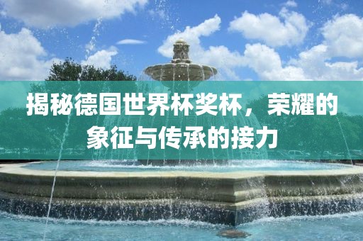 揭秘德国世界杯奖杯，荣耀的象征与传承的接力