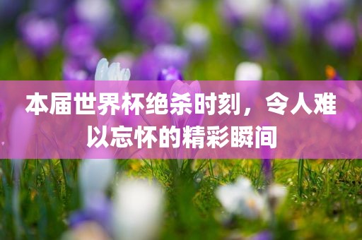 本届世界杯绝杀时刻，令人难以忘怀的精彩瞬间