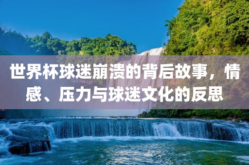 世界杯球迷崩溃的背后故事，情感、压力与球迷文化的反思