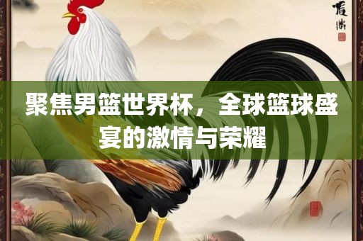 聚焦男篮世界杯，全球篮球盛宴的激情与荣耀眉山市正发家政服务有限公司