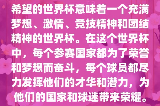 希望的世界杯意味着一个充满梦想、激情、竞技精神和团结精神的世界杯。在这个世界杯中，每个参赛国家都为了荣誉和梦想而奋斗，每个球员都尽力发挥他们的才华和潜力，为他们的国家和球迷带来荣耀。眉山市正发家政服务有限公司