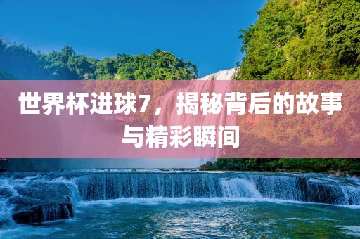 世界杯进球7，揭秘背后的故事与精彩瞬间