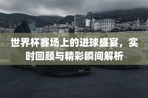 世界杯赛场上的进球盛宴，实时回顾与精彩瞬间解析