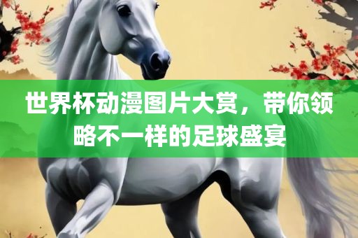 世界杯动漫图片大赏，带你领略不一样的足球盛宴眉山市正发家政服务有限公司