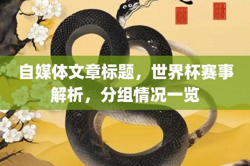 自媒体文章标题，世界杯赛事解析，分组情况一览眉山市正发家政服务有限公司