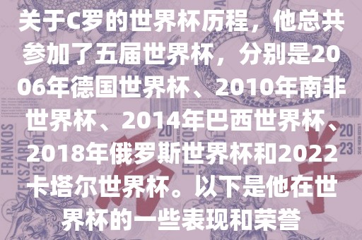 关于C罗的世界杯历程，他总共参加了五届世界杯，分别是2006年德国世界杯、2010年南非世界杯、2014年巴西世界杯、2018年俄罗斯世界杯和2022卡塔尔世界杯。以下是他在世界杯的一些表现和荣誉