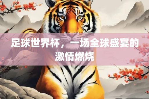 足球世界杯，一场全球盛宴的激情燃烧