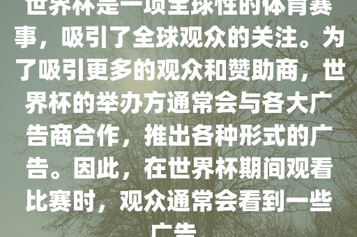 世界杯是一项全球性的体育赛事，吸引了全球观众的关注。为了吸引更多的观众和赞助商，世界杯的举办方通常会与各大广告商合作，推出各种形式的广告。因此，在世界杯期间观看比赛时，观众通常会看到一些广告。