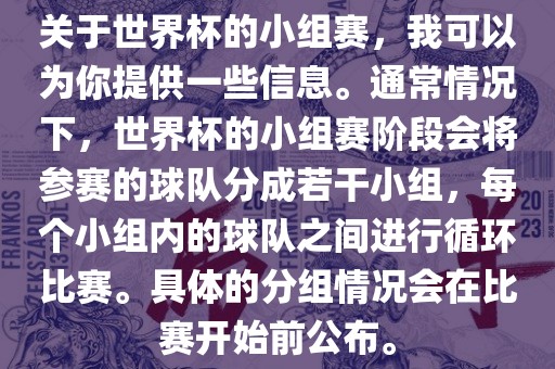 关于世界杯的小组赛，我可以为你提供一些信息。通常情况下，世界杯的小组赛阶段会将参赛的球队分成若干小组，每个小组内的球队之间进行循环比赛。具体的分组情况会眉山市正发家政服务有限公司在比赛开始前公布。