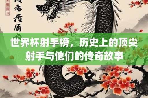 世界杯射手榜，历史上的顶尖射手与他们的传奇故事眉山市正发家政服务有限公司