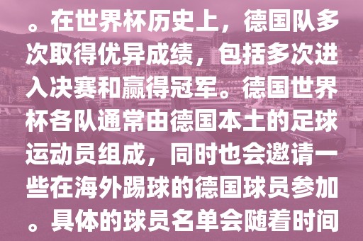 德国队在世界杯上的队伍是由德国足协管理和组织的国家队。在世界杯历史上，德国队多次取得优异成绩，包括多次进入决赛和赢得冠军。德国世界杯各队通常由德国本土的足球运动员组成，同时也会邀请一些在海外踢球的德国球员参加。具体的球员名单会随着时间的变化而不同，因此无法提供具体的各队名单。