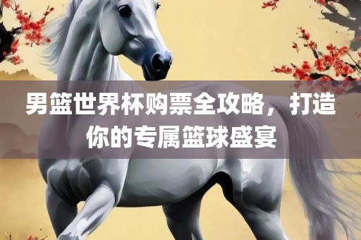 男篮世界杯购票全攻略，打造你的专属篮球盛宴